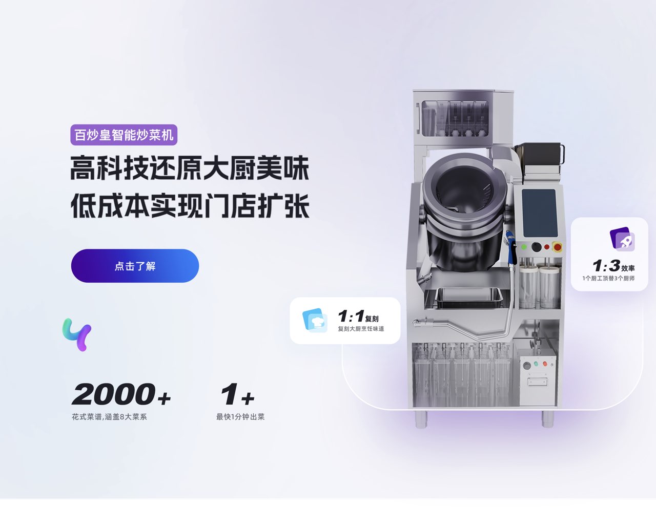 百炒智能炒菜机
							高科技还原大厨美味
							低成本实现门店扩张
							白炒乐
							点击了解
							2000+ 1+
							花式菜谱,通盖8大菜系
							最快1分钟出菜
							1:1复刻
							复刻大厨烹饪味道